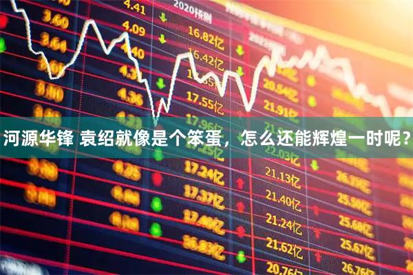 河源华锋 袁绍就像是个笨蛋，怎么还能辉煌一时呢？