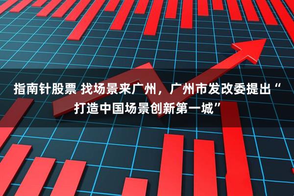 指南针股票 找场景来广州，广州市发改委提出“打造中国场景创新第一城”