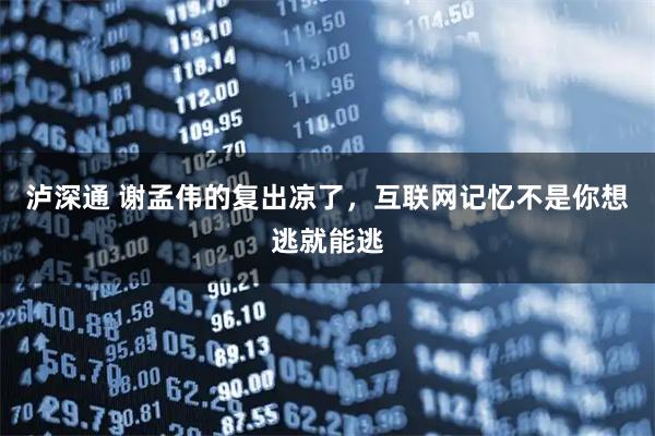 泸深通 谢孟伟的复出凉了，互联网记忆不是你想逃就能逃