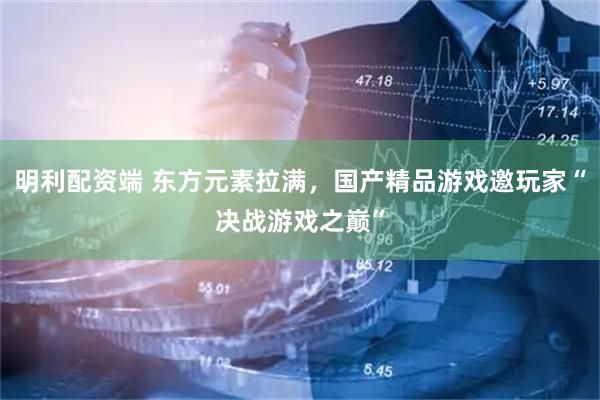 明利配资端 东方元素拉满，国产精品游戏邀玩家“决战游戏之巅”