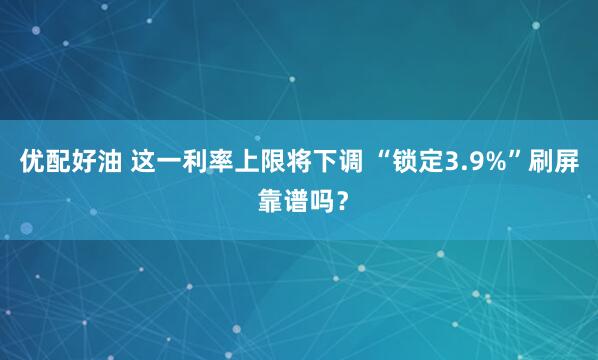 优配好油 这一利率上限将下调 “锁定3.9%”刷屏 靠谱吗？