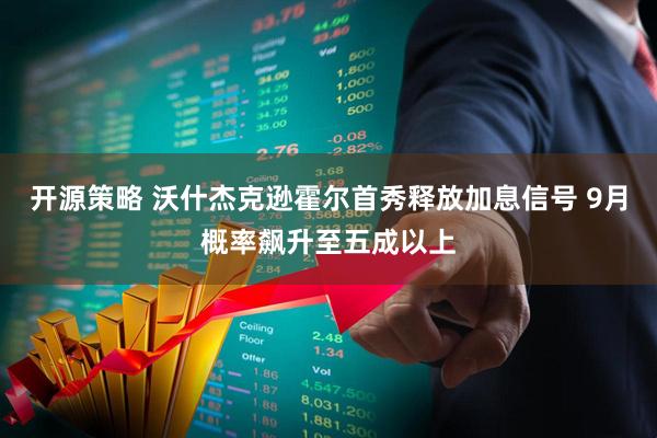 开源策略 沃什杰克逊霍尔首秀释放加息信号 9月概率飙升至五成以上